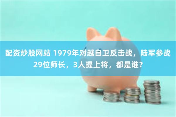 配资炒股网站 1979年对越自卫反击战，陆军参战29位师长，3人提上将，都是谁？