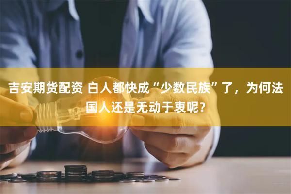 吉安期货配资 白人都快成“少数民族”了，为何法国人还是无动于衷呢？