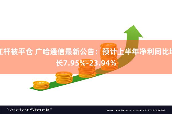 杠杆被平仓 广哈通信最新公告：预计上半年净利同比增长7.95%-23.94%