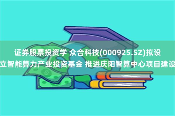 证券股票投资学 众合科技(000925.SZ)拟设立智能算力产业投资基金 推进庆阳智算中心项目建设