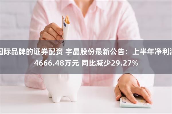 国际品牌的证券配资 宇晶股份最新公告：上半年净利润4666.48万元 同比减少29.27%