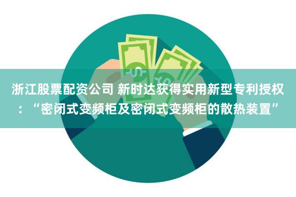 浙江股票配资公司 新时达获得实用新型专利授权：“密闭式变频柜及密闭式变频柜的散热装置”