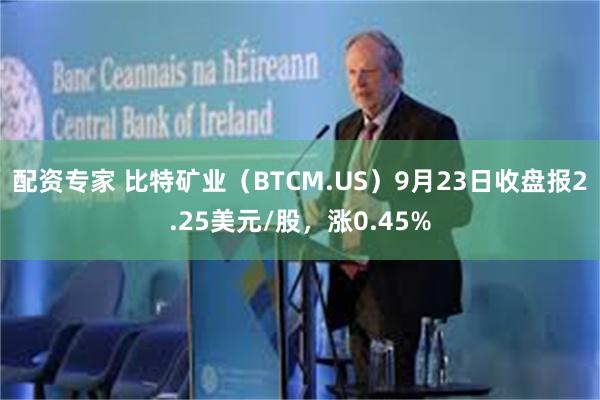 配资专家 比特矿业（BTCM.US）9月23日收盘报2.25美元/股，涨0.45%