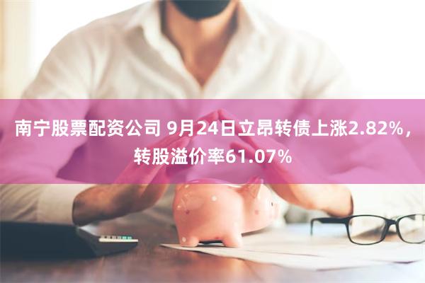 南宁股票配资公司 9月24日立昂转债上涨2.82%，转股溢价率61.07%