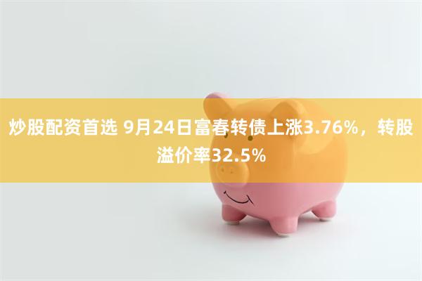 炒股配资首选 9月24日富春转债上涨3.76%，转股溢价率32.5%