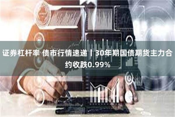 证券杠杆率 债市行情速递丨30年期国债期货主力合约收跌0.99%