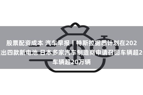 股票配资成本 汽车早报丨特斯拉据悉计划在2026年推出四款新电池 日本多家汽车制造商申请召回车辆超20万辆