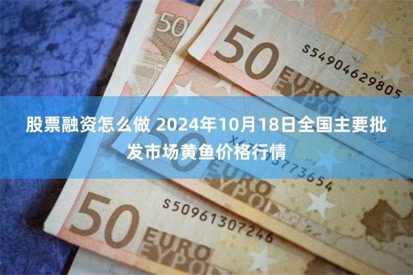 股票融资怎么做 2024年10月18日全国主要批发市场黄鱼价格行情