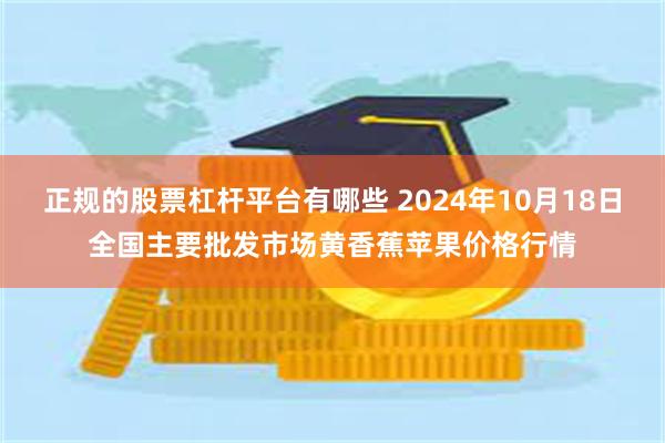 正规的股票杠杆平台有哪些 2024年10月18日全国主要批发市场黄香蕉苹果价格行情