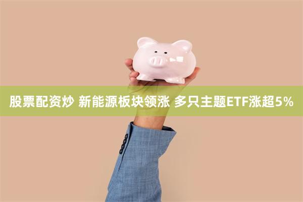 股票配资炒 新能源板块领涨 多只主题ETF涨超5%