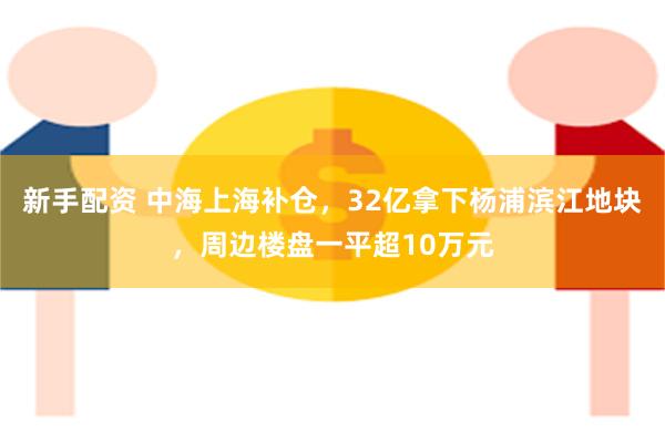 新手配资 中海上海补仓，32亿拿下杨浦滨江地块，周边楼盘一平超10万元