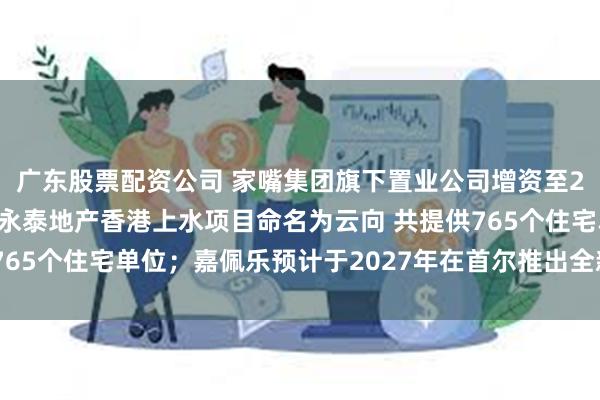 广东股票配资公司 家嘴集团旗下置业公司增资至22亿元，增幅120%；永泰地产香港上水项目命名为云向 共提供765个住宅单位；嘉佩乐预计于2027年在首尔推出全新品牌住宅项目