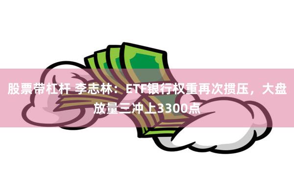 股票带杠杆 李志林：ETF银行权重再次掼压，大盘放量三冲上3300点