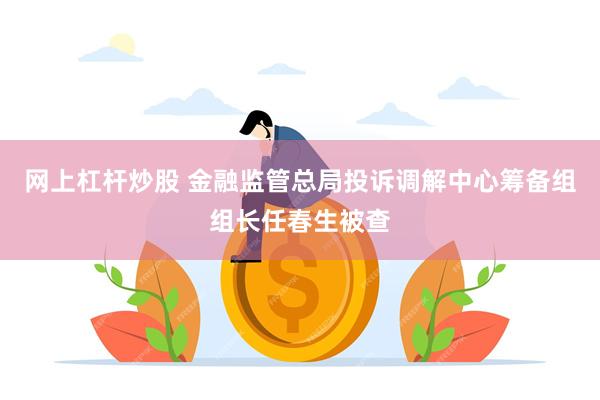 网上杠杆炒股 金融监管总局投诉调解中心筹备组组长任春生被查