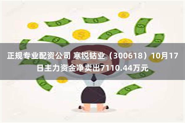 正规专业配资公司 寒锐钴业（300618）10月17日主力资金净卖出7110.44万元