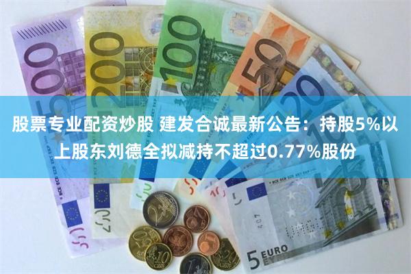 股票专业配资炒股 建发合诚最新公告：持股5%以上股东刘德全拟减持不超过0.77%股份