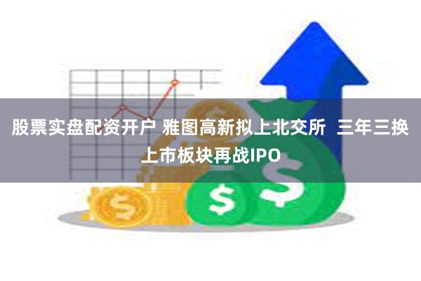 股票实盘配资开户 雅图高新拟上北交所  三年三换上市板块再战IPO