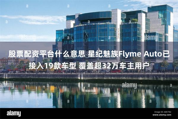 股票配资平台什么意思 星纪魅族Flyme Auto已接入19款车型 覆盖超32万车主用户