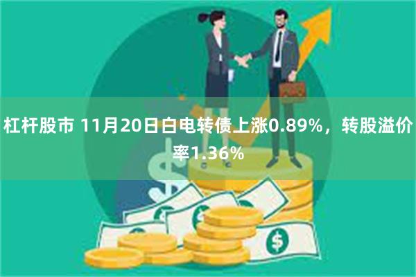 杠杆股市 11月20日白电转债上涨0.89%，转股溢价率1.36%