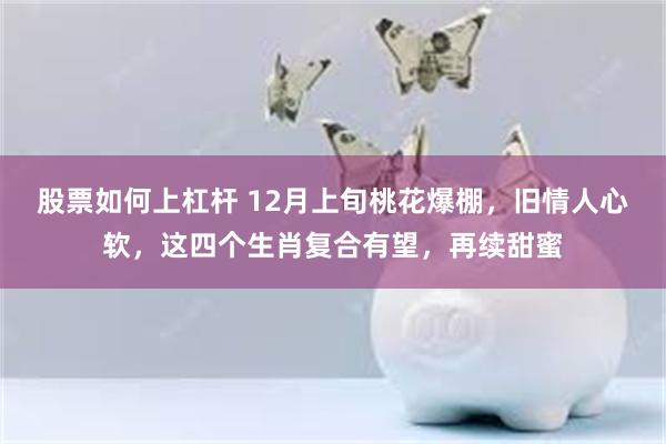 股票如何上杠杆 12月上旬桃花爆棚，旧情人心软，这四个生肖复合有望，再续甜蜜