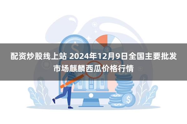 配资炒股线上站 2024年12月9日全国主要批发市场麒麟西瓜价格行情