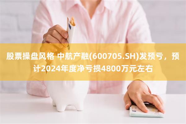 股票操盘风格 中航产融(600705.SH)发预亏，预计2024年度净亏损4800万元左右