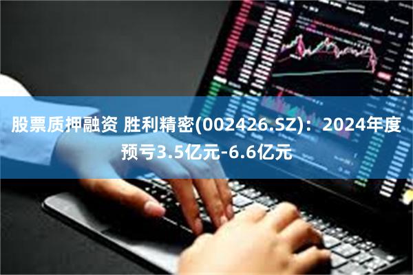 股票质押融资 胜利精密(002426.SZ)：2024年度预亏3.5亿元-6.6亿元