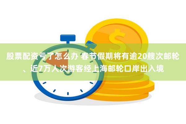 股票配资亏了怎么办 春节假期将有逾20艘次邮轮、近7万人次游客经上海邮轮口岸出入境