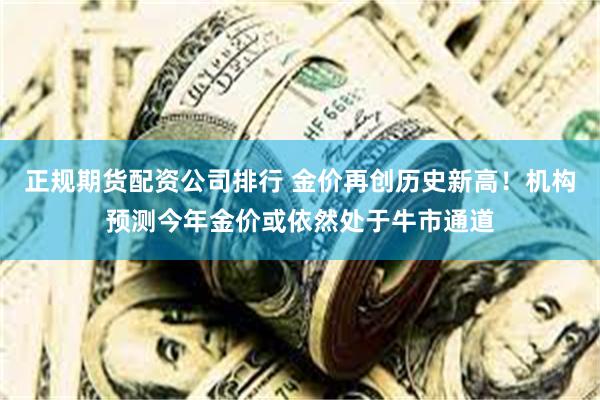 正规期货配资公司排行 金价再创历史新高！机构预测今年金价或依然处于牛市通道