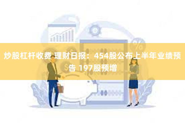 炒股杠杆收费 理财日报：454股公布上半年业绩预告 197股预增