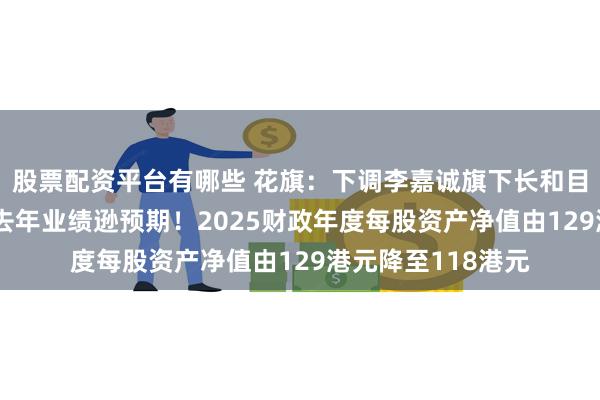 股票配资平台有哪些 花旗：下调李嘉诚旗下长和目标价至53港元，去年业绩逊预期！2025财政年度每股资产净值由129港元降至118港元