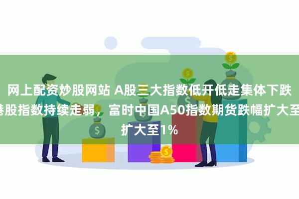 网上配资炒股网站 A股三大指数低开低走集体下跌，港股指数持续走弱，富时中国A50指数期货跌幅扩大至1%